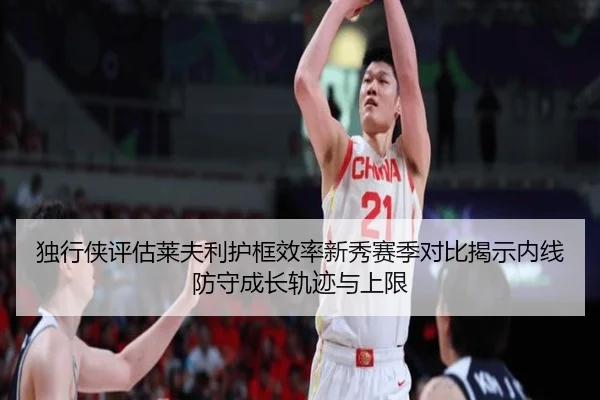 独行侠评估莱夫利护框效率新秀赛季对比揭示内线防守成长轨迹与上限